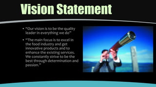 Vision Statement
▪ “Our vision is to be the quality
leader in everything we do”
▪ “The main focus is to excel in
the food industry and get
innovative products and to
enhance the existing services.
We constantly strive to be the
best through determination and
passion.”
 