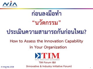 14 กรกฎาคม 2558
ก่อนลงมือทา
“นวัตกรรม”
ประเมินความสามารถกันก่อนไหม?
How to Assess the Innovation Capability
in Your Organization
TIM Forum I&II
(Innovative & Industry Initiative Forum)
 