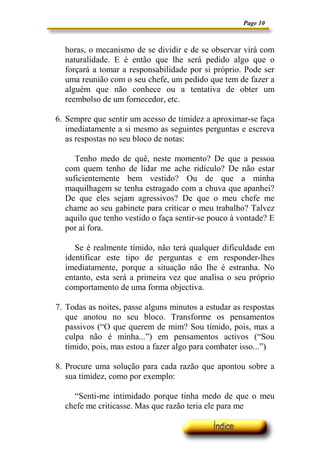 Page 10



  horas, o mecanismo de se dividir e de se observar virá com
  naturalidade. E é então que lhe será pedido algo que o
  forçará a tomar a responsabilidade por si próprio. Pode ser
  uma reunião com o seu chefe, um pedido que tem de fazer a
  alguém que não conhece ou a tentativa de obter um
  reembolso de um fornecedor, etc.

6. Sempre que sentir um acesso de timidez a aproximar-se faça
   imediatamente a si mesmo as seguintes perguntas e escreva
   as respostas no seu bloco de notas:

     Tenho medo de quê, neste momento? De que a pessoa
  com quem tenho de lidar me ache ridículo? De não estar
  suficientemente bem vestido? Ou de que a minha
  maquilhagem se tenha estragado com a chuva que apanhei?
  De que eles sejam agressivos? De que o meu chefe me
  chame ao seu gabinete para criticar o meu trabalho? Talvez
  aquilo que tenho vestido o faça sentir-se pouco à vontade? E
  por aí fora.

     Se é realmente tímido, não terá qualquer dificuldade em
  identificar este tipo de perguntas e em responder-lhes
  imediatamente, porque a situação não Ihe é estranha. No
  entanto, esta será a primeira vez que analisa o seu próprio
  comportamento de uma forma objectiva.

7. Todas as noites, passe alguns minutos a estudar as respostas
   que anotou no seu bloco. Transforme os pensamentos
   passivos (“O que querem de mim? Sou tímido, pois, mas a
   culpa não é minha...”) em pensamentos activos (“Sou
   tímido, pois, mas estou a fazer algo para combater isso...”)

8. Procure uma solução para cada razão que apontou sobre a
   sua timidez, como por exemplo:

    “Senti-me intimidado porque tinha medo de que o meu
  chefe me criticasse. Mas que razão teria ele para me
 
