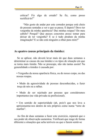 Page 11



     criticar? Fiz algo de errado? Se fiz, como posso
     rectificá-lo?”

        “Não gosto de andar por este corredor porque está cheio
     de pessoas sentadas a ver o que se passa. E depois? Devo ter
     vergonha da minha aparência? Das minhas roupas? Do meu
     cabelo? Porquê? Que passos concretos posso tomar para
     deixar de ter vergonha? E se é tudo produto da minha
     imaginação? E se não está ninguém a olhar para mim?”



As quatro causas principais da timidez:

   Se se aplicar, não deverá levar mais do que duas semanas a
determinar as causas da sua timidez e os tipos de situação em que
se torna mais tímido. Não se preocupe, não são tantas assim! Na
generalidade a timidez é causada por:

  • Vergonha da nossa aparência física, ou do nosso corpo, ou das
  nossas roupas.

  • Medo da agressividade de pessoas desconhecidas, a fazer
  troça de nós ou a ralhar.

  • Medo de ser rejeitado por pessoas que consideramos
  importantes (na vida privada ou profissional).

  • Um sentido de superioridade (ah, pois!) que nos leva a
  aprisionarmo-nos dentro de nós próprios como numa “torre de
  marfim”.

   Ao fim de duas semanas a fazer este exercício, reparará que o
seu poder de observação aumentou. Verificará que reage de forma
diferente a situações que acha terríveis ou que o fazem sentir-se
 