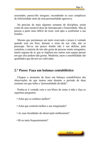 Page 13



assustador, parece-lhe inseguro, escondendo os seus complexos
de inferioridade atrás de uma personalidade agressiva.

   Irá precisar de mais algumas semanas de disciplina, assim
como de uma razoável dose de introspecção e honestidade. Mas já
passou a parte mais difícil do teste: está apto a confrontar a sua
timidez.

   Mesmo que permaneça um tanto reservado e pouco à vontade
quando está em foco, durante o resto da sua vida, não se
preocupe. Ser-se um pouco tímido não é um defeito, pelo
contrário, a maioria de nós não gosta de pessoas muito arrogantes,
muito seguras de si, que se impõem aos outros sem sequer pensar
em que eles podem não gostar. Modéstia, tacto e sensibilidade são
qualidades que devem ser cultivadas.



2.° Passo: Faça um balanço contabilístico

  Chegou o momento de fazer um balanço contabilístico das
observações de que tomou nota durante o período de duas
semanas em que tinha a “personalidade dividida”.

   Ponha-se à vontade com o seu bloco de notas à mão e faça as
seguintes perguntas:

  • Acha que se conhece melhor?

  • Acha que controla melhor a sua imaginação?

  • As suas faculdades de observação melhoraram?

  • Ri-se mais frequentemente?
 