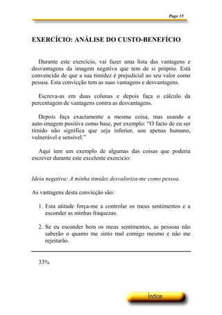 Page 15




EXERCÍCIO: ANÁLISE DO CUSTO-BENEFÍCIO


  Durante este exercício, vai fazer uma lista das vantagens e
desvantagens da imagem negativa que tem de si próprio. Está
convencido de que a sua timidez é prejudicial ao seu valor como
pessoa. Esta convicção tem as suas vantagens e desvantagens.

   Escreva-as em duas colunas e depois faça o cálculo da
percentagem de vantagens contra as desvantagens.

   Depois faça exactamente a mesma coisa, mas usando a
auto-imagem positiva como base, por exemplo: “O facto de eu ser
tímido não significa que seja inferior, sou apenas humano,
vulnerável e sensível.”

   Aqui tem um exemplo de algumas das coisas que poderia
escrever durante este excelente exercício:


Ideia negativa: A minha timidez desvaloriza-me como pessoa.

As vantagens desta convicção são:

  1. Esta atitude força-me a controlar os meus sentimentos e a
     esconder as minhas fraquezas.

  2. Se eu esconder bem os meus sentimentos, as pessoas não
     saberão o quanto me sinto mal comigo mesmo e não me
     rejeitarão.


  33%
 