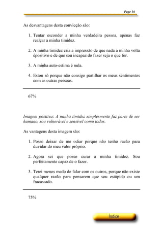 Page 16



As desvantagens desta convicção são:

  1. Tentar esconder a minha verdadeira pessoa, apenas faz
     realçar a minha timidez.

  2. A minha timidez cria a impressão de que nada à minha volta
     épositivo e de que sou incapaz do fazer seja o que for.

  3. A minha auto-estima é nula.

  4. Estou só porque não consigo partilhar os meus sentimentos
     com as outras pessoas.


  67%



Imagem positiva: A minha timidez simplesmente faz parte de ser
humano, sou vulnerável e sensível como todos.

As vantagens desta imagem são:

  1. Posso deixar de me odiar porque não tenho razão para
     duvidar do meu valor próprio.

  2. Agora sei que posso curar a minha timidez. Sou
     perfeitamente capaz de o fazer.

  3. Terei menos medo de falar com os outros, porque não existe
     qualquer razão para pensarem que sou estúpido ou um
     fracassado.


  75%
 