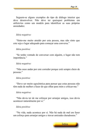 Page 18




   Seguem-se alguns exemplos do tipo de diálogo interior que
deve desenvolver. Não deve ter quaisquer problemas em
utilizá-los como um modelo para identificar as suas próprias
ansiedades:


  Ideia negativa:

   “Sinto-me muito atraído por esta pessoa, mas não sinto que
este seja o lugar adequado para começar uma conversa.”

  Ideia positiva:

  “Se tenho vontade de conversar com alguém, o lugar não tem
importância.”

  Ideia negativa:

  “Não ouso andar por este corredor porque está sempre cheio de
pessoas.”

  Ideia positiva:

   “Devo ser muito egocêntrica para pensar que estas pessoas não
têm nada de melhor a fazer do que olhar para mim e criticar-me.”

  Ideia negativa:

  “Não devia ter de me esforçar por arranjar amigos, isso devia
acontecer naturalmente por si.”

  Ideia positiva:

  “Na vida, nada acontece por si. Não há nada de mal em fazer
um esforço para arranjar amigos e travar amizades duradouras.”
 