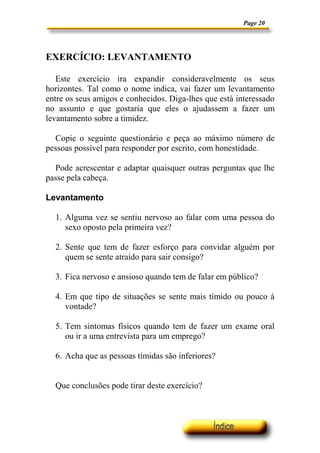 Page 20




EXERCÍCIO: LEVANTAMENTO

   Este exercício ira expandir consideravelmente os seus
horizontes. Tal como o nome indica, vai fazer um levantamento
entre os seus amigos e conhecidos. Diga-lhes que está interessado
no assunto e que gostaria que eles o ajudassem a fazer um
levantamento sobre a timidez.

  Copie o seguinte questionário e peça ao máximo número de
pessoas possível para responder por escrito, com honestidade.

  Pode acrescentar e adaptar quaisquer outras perguntas que lhe
passe pela cabeça.

Levantamento

  1. Alguma vez se sentiu nervoso ao falar com uma pessoa do
     sexo oposto pela primeira vez?

  2. Sente que tem de fazer esforço para convidar alguém por
     quem se sente atraído para sair consigo?

  3. Fica nervoso e ansioso quando tem de falar em público?

  4. Em que tipo de situações se sente mais tímido ou pouco à
     vontade?

  5. Tem sintomas físicos quando tem de fazer um exame oral
     ou ir a uma entrevista para um emprego?

  6. Acha que as pessoas tímidas são inferiores?


  Que conclusões pode tirar deste exercício?
 