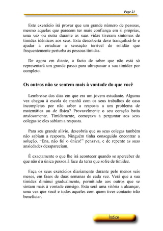 Page 21



   Este exercício irá provar que um grande número de pessoas,
mesmo aquelas que parecem ter mais confiança em si próprias,
uma vez ou outra durante as suas vidas tiveram sintomas de
timidez idênticos aos seus. Esta descoberta deve tranquilizá-lo e
ajudar a erradicar a sensação terrível de solidão que
frequentemente perturba as pessoas tímidas.

   De agora em diante, o facto de saber que não está só
representará um grande passo para ultrapassar a sua timidez por
completo.


Os outros não se sentem mais à vontade do que você

   Lembre-se dos dias em que era um jovem estudante. Alguma
vez chegou à escola de manhã com os seus trabalhos de casa
incompletos por não saber a resposta a um problema de
matemática ou de física? Provavelmente o seu coração batia
ansiosamente. Timidamente, começava a perguntar aos seus
colegas se eles sabiam a resposta.

   Para seu grande alívio, descobria que os seus colegas também
não sabiam a resposta. Ninguém tinha conseguido encontrar a
solução. “Ena, não fui o único!” pensava, e de repente as suas
ansiedades desapareciam.

  É exactamente o que lhe irá acontecer quando se aperceber de
que não é a única pessoa à face da terra que sofre de timidez.

   Faça os seus exercícios diariamente durante pelo menos seis
meses, em fases de duas semanas de cada vez. Verá que a sua
timidez diminui gradualmente, permitindo aos outros que se
sintam mais à vontade consigo. Esta será uma vitória a alcançar,
uma vez que você e todos aqueles com quem tiver contacto irão
beneficiar.
 