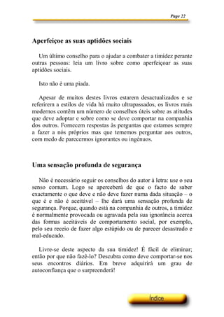 Page 22




Aperfeiçoe as suas aptidões sociais

   Um último conselho para o ajudar a combater a timidez perante
outras pessoas: leia um livro sobre como aperfeiçoar as suas
aptidões sociais.

  Isto não é uma piada.

   Apesar de muitos destes livros estarem desactualizados e se
referirem a estilos de vida há muito ultrapassados, os livros mais
modernos contêm um número de conselhos úteis sobre as atitudes
que deve adoptar e sobre como se deve comportar na companhia
dos outros. Fornecem respostas às perguntas que estamos sempre
a fazer a nós próprios mas que tememos perguntar aos outros,
com medo de parecermos ignorantes ou ingénuos.



Uma sensação profunda de segurança

   Não é necessário seguir os conselhos do autor à letra: use o seu
senso comum. Logo se aperceberá de que o facto de saber
exactamente o que deve e não deve fazer numa dada situação – o
que é e não é aceitável – lhe dará uma sensação profunda de
segurança. Porque, quando está na companhia de outros, a timidez
é normalmente provocada ou agravada pela sua ignorância acerca
das formas aceitáveis de comportamento social, por exemplo,
pelo seu receio de fazer algo estúpido ou de parecer desastrado e
mal-educado.

   Livre-se deste aspecto da sua timidez! É fácil de eliminar;
então por que não fazê-lo? Descubra como deve comportar-se nos
seus encontros diários. Em breve adquirirá um grau de
autoconfiança que o surpreenderá!
 