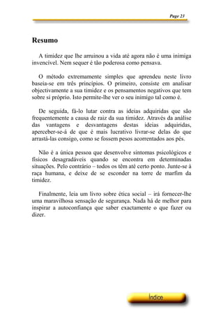 Page 23




Resumo

   A timidez que lhe arruinou a vida até agora não é uma inimiga
invencível. Nem sequer é tão poderosa como pensava.

  O método extremamente simples que aprendeu neste livro
baseia-se em três princípios. O primeiro, consiste em analisar
objectivamente a sua timidez e os pensamentos negativos que tem
sobre si próprio. Isto permite-lhe ver o seu inimigo tal como é.

   De seguida, fá-lo lutar contra as ideias adquiridas que são
frequentemente a causa de raiz da sua timidez. Através da análise
das vantagens e desvantagens destas ideias adquiridas,
aperceber-se-á de que é mais lucrativo livrar-se delas do que
arrastá-las consigo, como se fossem pesos acorrentados aos pés.

   Não é a única pessoa que desenvolve sintomas psicológicos e
físicos desagradáveis quando se encontra em determinadas
situações. Pelo contrário – todos os têm até certo ponto. Junte-se à
raça humana, e deixe de se esconder na torre de marfim da
timidez.

   Finalmente, leia um livro sobre ética social – irá fornecer-lhe
uma maravilhosa sensação de segurança. Nada há de melhor para
inspirar a autoconfiança que saber exactamente o que fazer ou
dizer.
 