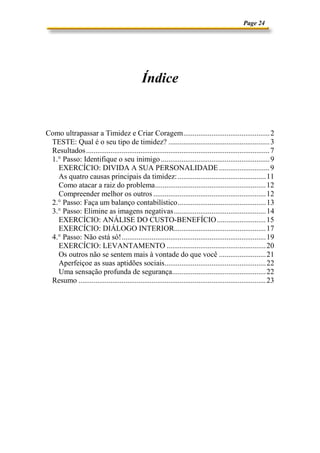 Page 24




                                               Índice


Como ultrapassar a Timidez e Criar Coragem.............................................. 2
 TESTE: Qual é o seu tipo de timidez? ...................................................... 3
 Resultados .................................................................................................. 7
 1.° Passo: Identifique o seu inimigo .......................................................... 9
   EXERCÍCIO: DIVIDA A SUA PERSONALIDADE ........................... 9
   As quatro causas principais da timidez: ............................................... 11
   Como atacar a raiz do problema........................................................... 12
   Compreender melhor os outros ............................................................ 12
 2.° Passo: Faça um balanço contabilístico............................................... 13
 3.° Passo: Elimine as imagens negativas ................................................. 14
   EXERCÍCIO: ANÁLISE DO CUSTO-BENEFÍCIO .......................... 15
   EXERCÍCIO: DIÁLOGO INTERIOR................................................. 17
 4.° Passo: Não está só!............................................................................. 19
   EXERCÍCIO: LEVANTAMENTO ..................................................... 20
   Os outros não se sentem mais à vontade do que você ......................... 21
   Aperfeiçoe as suas aptidões sociais...................................................... 22
   Uma sensação profunda de segurança.................................................. 22
 Resumo .................................................................................................... 23
 