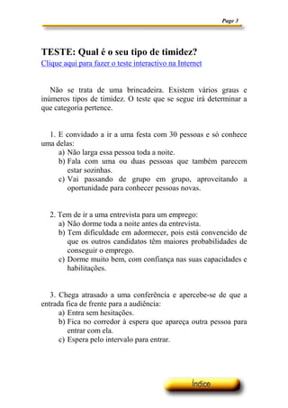Page 3




TESTE: Qual é o seu tipo de timidez?
Clique aqui para fazer o teste interactivo na Internet


   Não se trata de uma brincadeira. Existem vários graus e
inúmeros tipos de timidez. O teste que se segue irá determinar a
que categoria pertence.


  1. E convidado a ir a uma festa com 30 pessoas e só conhece
uma delas:
     a) Não larga essa pessoa toda a noite.
     b) Fala com uma ou duas pessoas que também parecem
        estar sozinhas.
     c) Vai passando de grupo em grupo, aproveitando a
        oportunidade para conhecer pessoas novas.


  2. Tem de ir a uma entrevista para um emprego:
     a) Não dorme toda a noite antes da entrevista.
     b) Tem dificuldade em adormecer, pois está convencido de
        que os outros candidatos têm maiores probabilidades de
        conseguir o emprego.
     c) Dorme muito bem, com confiança nas suas capacidades e
        habilitações.


   3. Chega atrasado a uma conferência e apercebe-se de que a
entrada fica de frente para a audiência:
      a) Entra sem hesitações.
      b) Fica no corredor à espera que apareça outra pessoa para
         entrar com ela.
      c) Espera pelo intervalo para entrar.
 