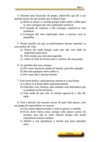 Page 4



  4. Durante uma discussão de grupo, pedem-lhe que dê a sua
opinião acerca de um assunto que conhece bem:
     a) Sente-se pouco à vontade porque todos estão a olhar para
        si, mas consegue dar uma explicação aceitável.
     b) É tomado de surpresa e não consegue exprimir-se com
        coerência.
     c) Consegue dar uma explicação clara e concisa, sem se
        atrapalhar.

   5. Numa reunião em que os participantes devem exprimir os
seus pontos de vista:
      a) Nunca diz nada porque acha que não tem nada de
         importante para dizer.
      b) Fala sempre que tem uma sugestão.
      c) Antes de falar de forma clara e concisa, diz uma piada.

  6. As opiniões dos seus colegas:
     a) Por vezes fazem-no mudar de atitude, para lhes agradar.
     b) Não têm qualquer efeito sobre si.
     c) Por vezes não o deixam dormir.

  7. Está numa bicha e umas pessoas metem-se à sua frente:
     a) Coloca-se à frente delas automaticamente.
     b) Pede-lhes com firmeza, mas também com delicadeza que
        se ponham no fim da bicha.
     c) Tem medo de que elas se tornam agressivas e não diz
        nada.

  8. Está a discutir um assunto acerca do qual sabe pouco, com
um grupo de especialistas no assunto:
     a) Fica muito impressionado e sente-se pouco à vontade.
     b) Evita dizer muita coisa, porque sabe pouco acerca do
        assunto, mas não se sente inferior porque tem muita
        experiência noutros campos.
     c) Admite a sua ignorância e mostra que quer aprender
        mais.
 