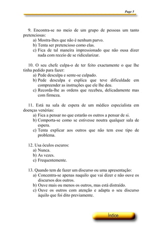Page 5




   9. Encontra-se no meio de um grupo de pessoas um tanto
pretenciosas:
      a) Mostra-lhes que não é nenhum parvo.
      b) Tenta ser pretencioso como elas.
      c) Fica de tal maneira impressionado que não ousa dizer
         nada com receio de se ridicularizar.

   10. O seu chefe culpa-o de ter feito exactamente o que lhe
tinha pedido para fazer:
      a) Pede desculpa e sente-se culpado.
      b) Pede desculpa e explica que teve dificuldade em
         compreender as instruções que ele lhe deu.
      c) Recorda-lhe as ordens que recebeu, delicadamente mas
         com firmeza.

  11. Está na sala de espera de um médico especialista em
doenças venérias:
     a) Fica a pensar no que estarão os outros a pensar de si.
     b) Comporta-se como se estivesse noutra qualquer sala de
        espera.
     c) Tenta explicar aos outros que não tem esse tipo de
        problema.

  12. Usa óculos escuros:
    a) Nunca.
    b) As vezes.
    c) Frequentemente.

  13. Quando tem de fazer um discurso ou uma apresentação:
     a) Concentra-se apenas naquilo que vai dizer e não ouve os
        discursos dos outros.
     b) Ouve mais ou menos os outros, mas está distraído.
     c) Ouve os outros com atenção e adapta o seu discurso
        àquilo que foi dito previamente.
 