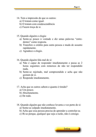 Page 6




14. Tem a impressão de que os outros:
  a) O tratam como igual.
  b) O tratam com condescendência
  c) Fazem troça de si.


15. Quando alguém o elogia:
  a) Sente-se pouco à vontade e diz umas palavras “entre-
     dentes” como resposta.
  b) Transfere o crédito para outra pessoa e muda de assunto
     rapidamente.
  c) Agradece o elogio.


16. Quando alguém fala mal de si:
  a) Não é capaz de responder imediatamente e passa as 2
     horas seguintes com remorsos de não ter respondido
     nada.
  b) Sente-se rejeitado, mal compreendido e acha que não
     gostam de si.
  c) Responde imediatamente.


17. Acha que os outros sabem o quanto é tímido?
  a) Um pouco.
  b) Absolutamente.
  c) De todo.


18. Quando alguém que não conhece levanta a voz perto de si:
   a) Sente-se culpado imediatamente.
   b) Acha que essa pessoa precisa de aprender a controlar-se.
   c) Ri-se porque, qualquer que seja a razão, não é consigo.
 