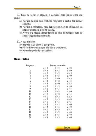 Page 7



   19. Está de férias e alguém o convida para jantar com um
grupo:
     a) Recusa porque não conhece ninguém e acaba por comer
        sozinho.
     b) Recusa a princípio, mas depois sente-se na obrigação de
        aceitar quando a pessoa insiste.
     c) Aceita ou recusa dependendo da sua disposição, sem se
        sentir incomodado de todo.

  20. A sua timidez:
     a) Impede-o de dizer o que pensa.
     b) Fá-lo dizer coisas que não são o que pensa.
     c) Não o impede de se exprimir.


Resultados
           Pergunta               Pontos marcados
              1             a=5        b=3            c=0
              2             a=5        b=3            c=0
              3             a=0        b=3            c=5
              4             a=3        b=5            c=0
              5             a=5        b=0            c=3
              6             a=3        b=0            c=5
              7             a=3        b=0            c=5
              8             a=5        b=3            c=0
              9             a=0        b=3            c=5
              10            a=5        b=3            c=0
              11            a=5        b=0            c=3
              12            a=0        b=3            c=5
              13            a=5        b=3            c=0
              14            a=0        b=3            c=5
              15            a=5        b=3            c=0
              16            a=3        b=5            c=0
              17            a=0        b=5            c=3
              18            a=5        b=3            c=0
              19            a=3        b=5            c=0
              20            a=5        b=3            c=0
 