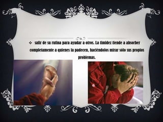  salir de su rutina para ayudar a otros. La timidez tiende a absorber
completamente a quienes la padecen, haciéndolos mirar sólo sus propios
                               problemas.
 