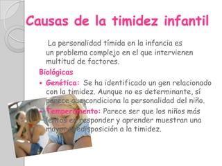 Causas de la timidez infantil
     La personalidad tímida en la infancia es
    un problema complejo en el que intervienen
    multitud de factores.
  Biológicas
   Genética: Se ha identificado un gen relacionado
    con la timidez. Aunque no es determinante, sí
    parece que condiciona la personalidad del niño.
   Temperamento: Parece ser que los niños más
    lentos en responder y aprender muestran una
    mayor predisposición a la timidez.
 