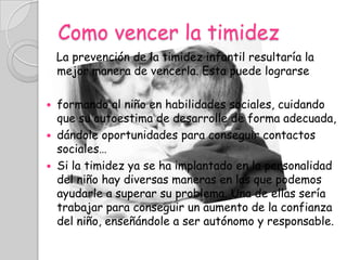 Como vencer la timidez
    La prevención de la timidez infantil resultaría la
    mejor manera de vencerla. Esta puede lograrse

   formando al niño en habilidades sociales, cuidando
    que su autoestima de desarrolle de forma adecuada,
   dándole oportunidades para conseguir contactos
    sociales…
   Si la timidez ya se ha implantado en la personalidad
    del niño hay diversas maneras en las que podemos
    ayudarle a superar su problema. Una de ellas sería
    trabajar para conseguir un aumento de la confianza
    del niño, enseñándole a ser autónomo y responsable.
 