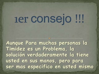 Aunque Para muchas personas la
Timidez es un Problema, la
solución verdaderamente la tiene
usted en sus manos, pero para
ser mas especifico en usted mismo
 