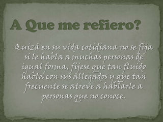 Quizá en su vida cotidiana no se fija
  si le habla a muchas personas de
 igual forma, fíjese que tan fluido
 habla con sus allegados y que tan
  frecuente se atreve a hablarle a
        personas que no conoce.
 