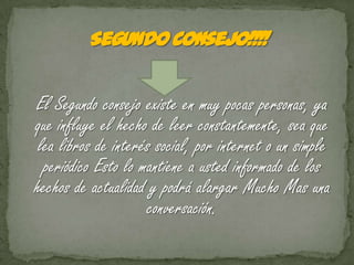 El Segundo consejo existe en muy pocas personas, ya
que influye el hecho de leer constantemente, sea que
 lea libros de interés social, por internet o un simple
  periódico Esto lo mantiene a usted informado de los
hechos de actualidad y podrá alargar Mucho Mas una
                     conversación.
 