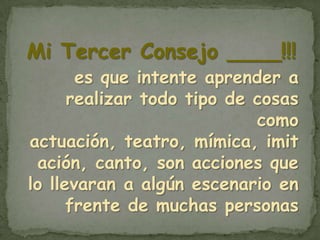 Mi Tercer Consejo ____!!!
       es que intente aprender a
      realizar todo tipo de cosas
                            como
actuación, teatro, mímica, imit
 ación, canto, son acciones que
lo llevaran a algún escenario en
      frente de muchas personas
 