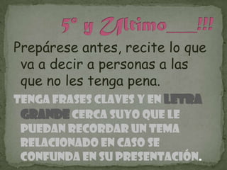 Prepárese antes, recite lo que
 va a decir a personas a las
 que no les tenga pena.
Tenga frases claves y en letra
 grande cerca suyo que le
 puedan recordar un tema
 relacionado en caso se
 confunda en su presentación.
 