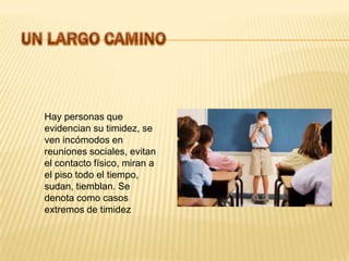 Hay personas que
evidencian su timidez, se
ven incómodos en
reuniones sociales, evitan
el contacto físico, miran a
el piso todo el tiempo,
sudan, tiemblan. Se
denota como casos
extremos de timidez
 