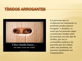 Las personas que no
evidencian tan claramente su
problema pueden parecer
arrogante o distantes, es
usual que las personas saque
conclusiones erradas sobre
las personas con este tipo de
timidez, por eso es
aconsejable explicar a las
personas que nos rodean
sobre este problema, las
personas usualmente son
comprensibles.
 