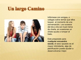 Infórmese con amigos, o
colegas sobre temas que ellos
toquen al momento de una
conversación, Los sucesos
del día a día son buen tema
de charla, en ocasiones un
chiste ayuda a romper el
hielo.

Este preparado para
cualquier encuentro
social, el sexo opuesto es el
mayor intimidante, algo de
planificación puede ayudar a
desenvolverse mejor.
 