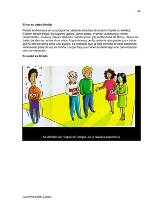 48



Si no es usted tímido
Puede embarcarse en un programa bastante atractivo si no se lo impide su timidez.
Existen desde luego, los lugares típicos, como bares, aviones, autobuses, trenes
restaurantes, museos, playas albercas, exhibiciones, presentaciones de libros, clases de
baile, de idiomas, entre otros sitios. Hay maneras perfectamente apropiadas para hacer
que la otra persona inicie una plática, es probable que la otra persona lo esté deseando
vehemente pero tal vez es tímido. Lo que hay que hacer es darle algo con qué empezar
una conversación.
Si usted es tímido




                Se solicitan con “urgencia” amigos, no se requiere experiencia




Guillermo Cobos Zapiain
 