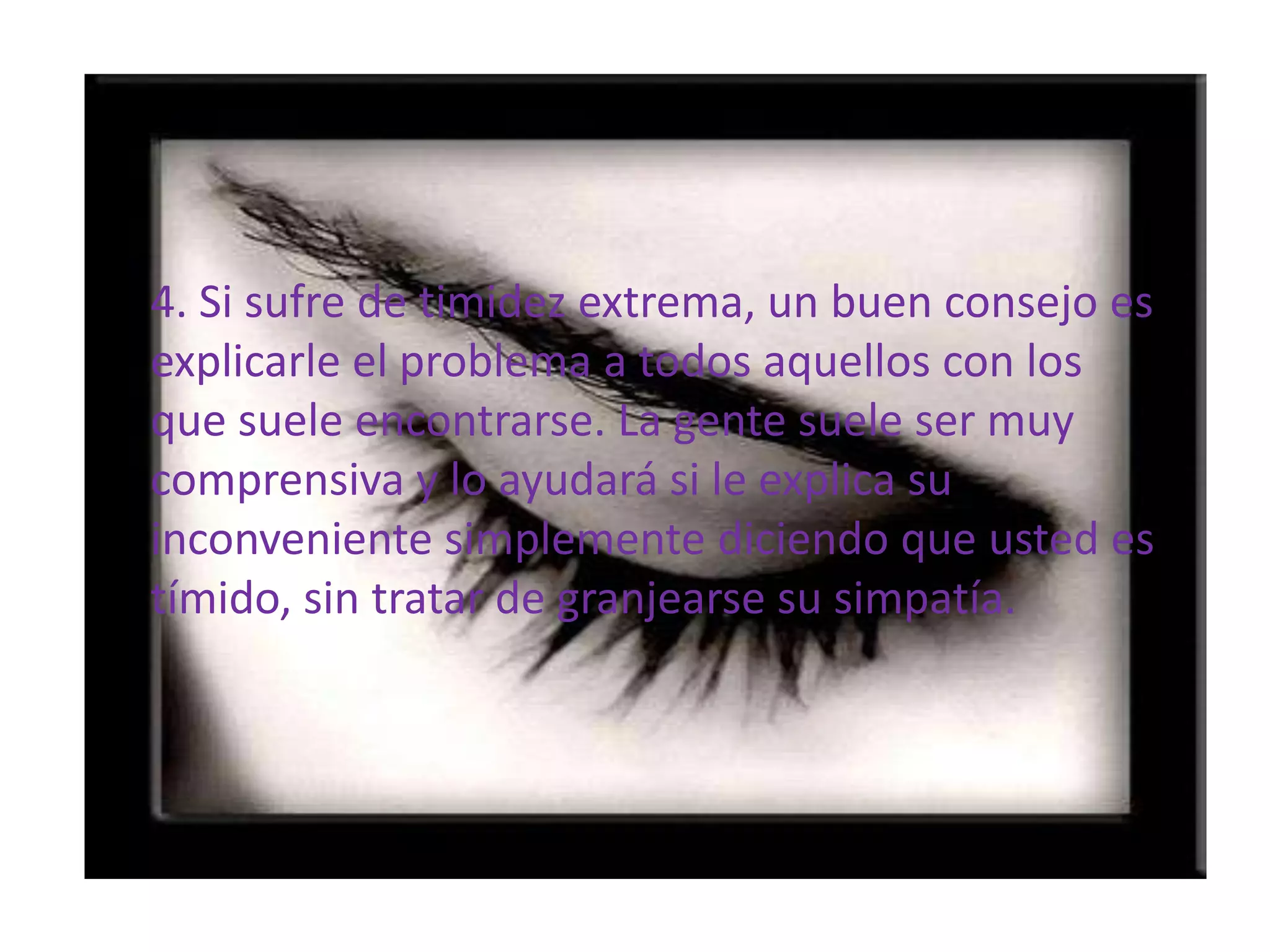 4. Si sufre de timidez extrema, un buen consejo es explicarle el problema a todos aquellos con los que suele encontrarse. La gente suele ser muy comprensiva y lo ayudará si le explica su  inconveniente simplemente diciendo que usted es tímido, sin tratar de granjearse su simpatía. 