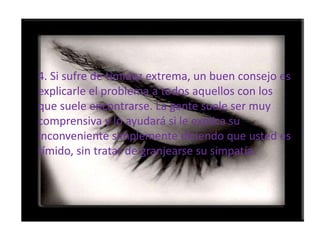 4. Si sufre de timidez extrema, un buen consejo es explicarle el problema a todos aquellos con los que suele encontrarse. La gente suele ser muy comprensiva y lo ayudará si le explica su  inconveniente simplemente diciendo que usted es tímido, sin tratar de granjearse su simpatía. 