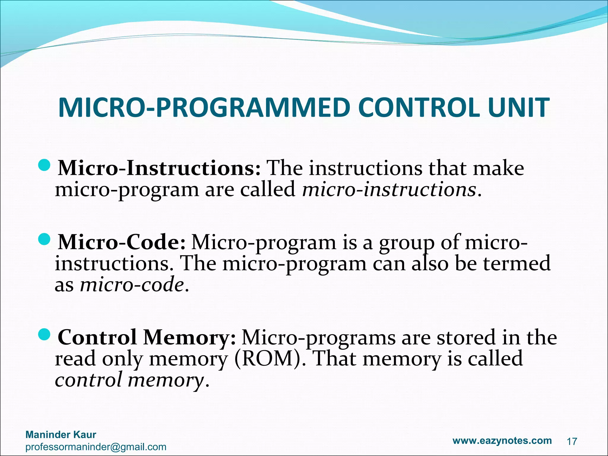 MICRO-PROGRAMMED CONTROL UNIT
  Micro-Instructions: The instructions that make
     micro-program are called micro-instructions.

  Micro-Code: Micro-program is a group of micro-
     instructions. The micro-program can also be termed
     as micro-code.

  Control Memory: Micro-programs are stored in the
     read only memory (ROM). That memory is called
     control memory.

Maninder Kaur
                                             www.eazynotes.com   17
professormaninder@gmail.com
 