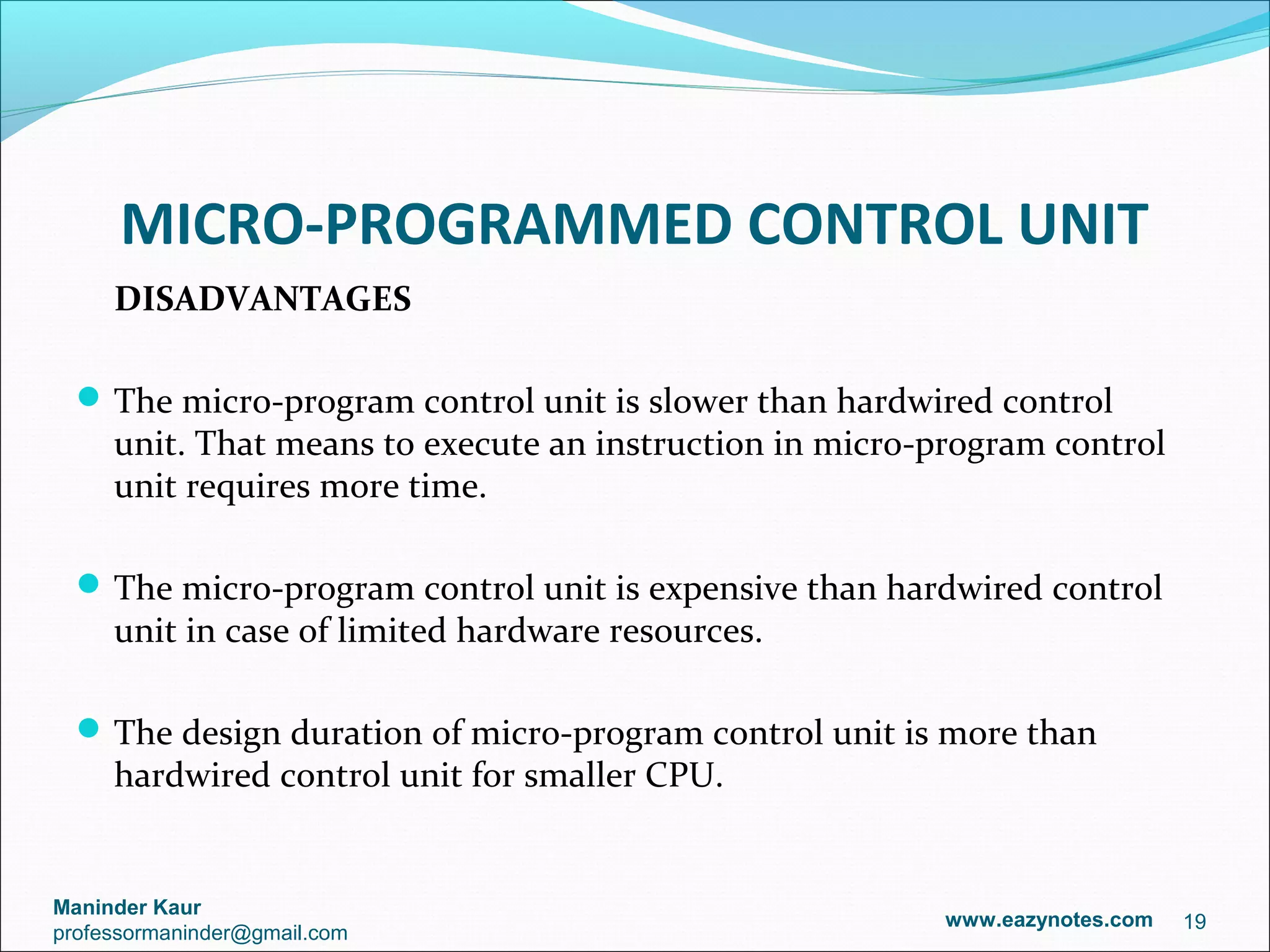 MICRO-PROGRAMMED CONTROL UNIT
     DISADVANTAGES

   The micro-program control unit is slower than hardwired control
     unit. That means to execute an instruction in micro-program control
     unit requires more time.

   The micro-program control unit is expensive than hardwired control
     unit in case of limited hardware resources.

   The design duration of micro-program control unit is more than
     hardwired control unit for smaller CPU.


Maninder Kaur
                                                         www.eazynotes.com   19
professormaninder@gmail.com
 
