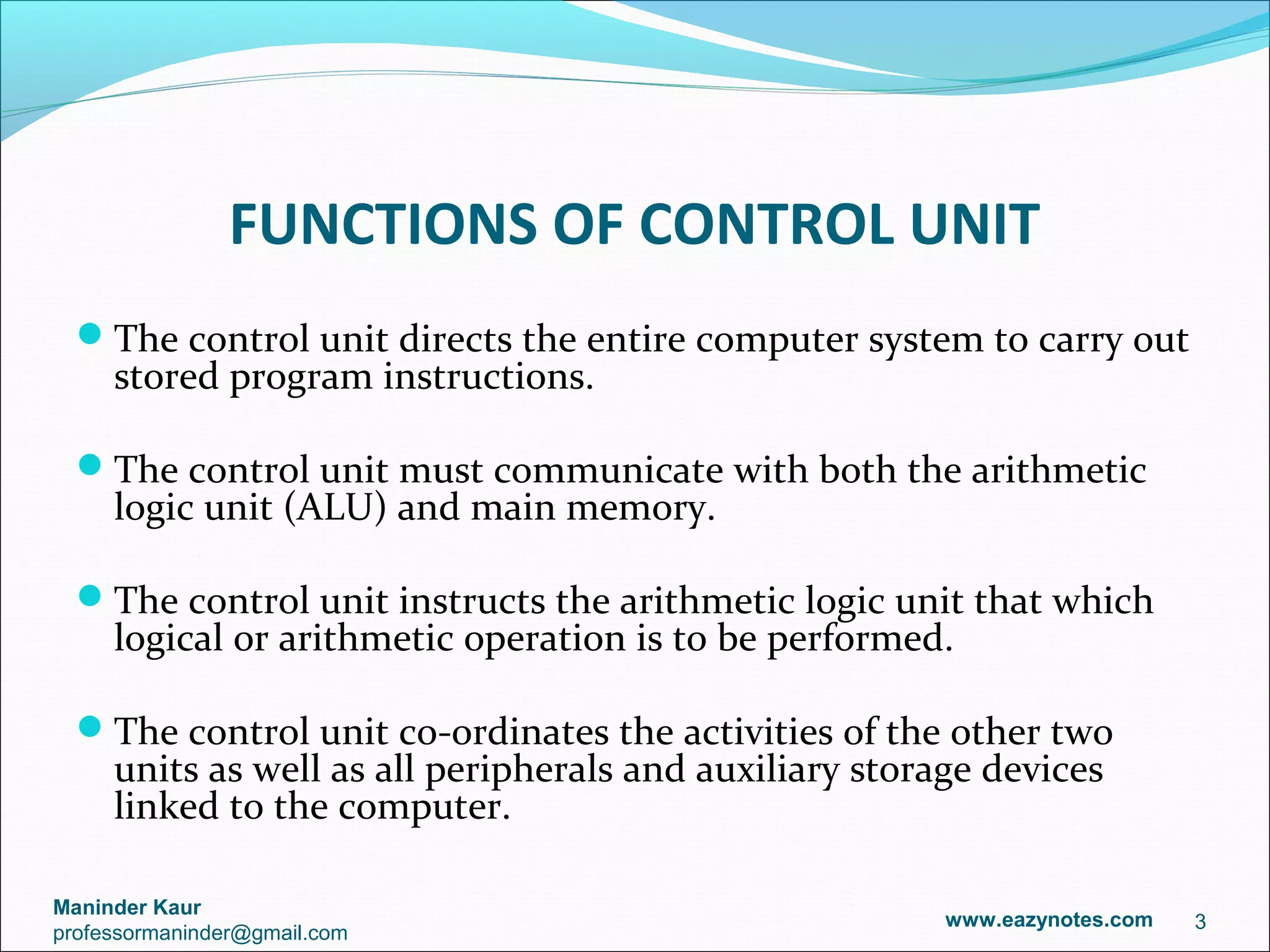 FUNCTIONS OF CONTROL UNIT
  The control unit directs the entire computer system to carry out
     stored program instructions.

  The control unit must communicate with both the arithmetic
     logic unit (ALU) and main memory.

  The control unit instructs the arithmetic logic unit that which
     logical or arithmetic operation is to be performed.

  The control unit co-ordinates the activities of the other two
     units as well as all peripherals and auxiliary storage devices
     linked to the computer.

Maninder Kaur
                                                         www.eazynotes.com   3
professormaninder@gmail.com
 