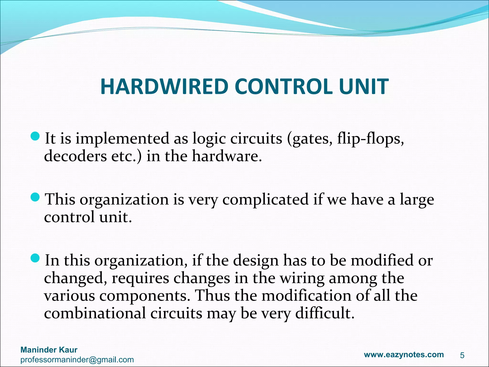 HARDWIRED CONTROL UNIT
  It is implemented as logic circuits (gates, flip-flops,
     decoders etc.) in the hardware.

  This organization is very complicated if we have a large
     control unit.

  In this organization, if the design has to be modified or
     changed, requires changes in the wiring among the
     various components. Thus the modification of all the
     combinational circuits may be very difficult.

Maninder Kaur
                                                   www.eazynotes.com   5
professormaninder@gmail.com
 