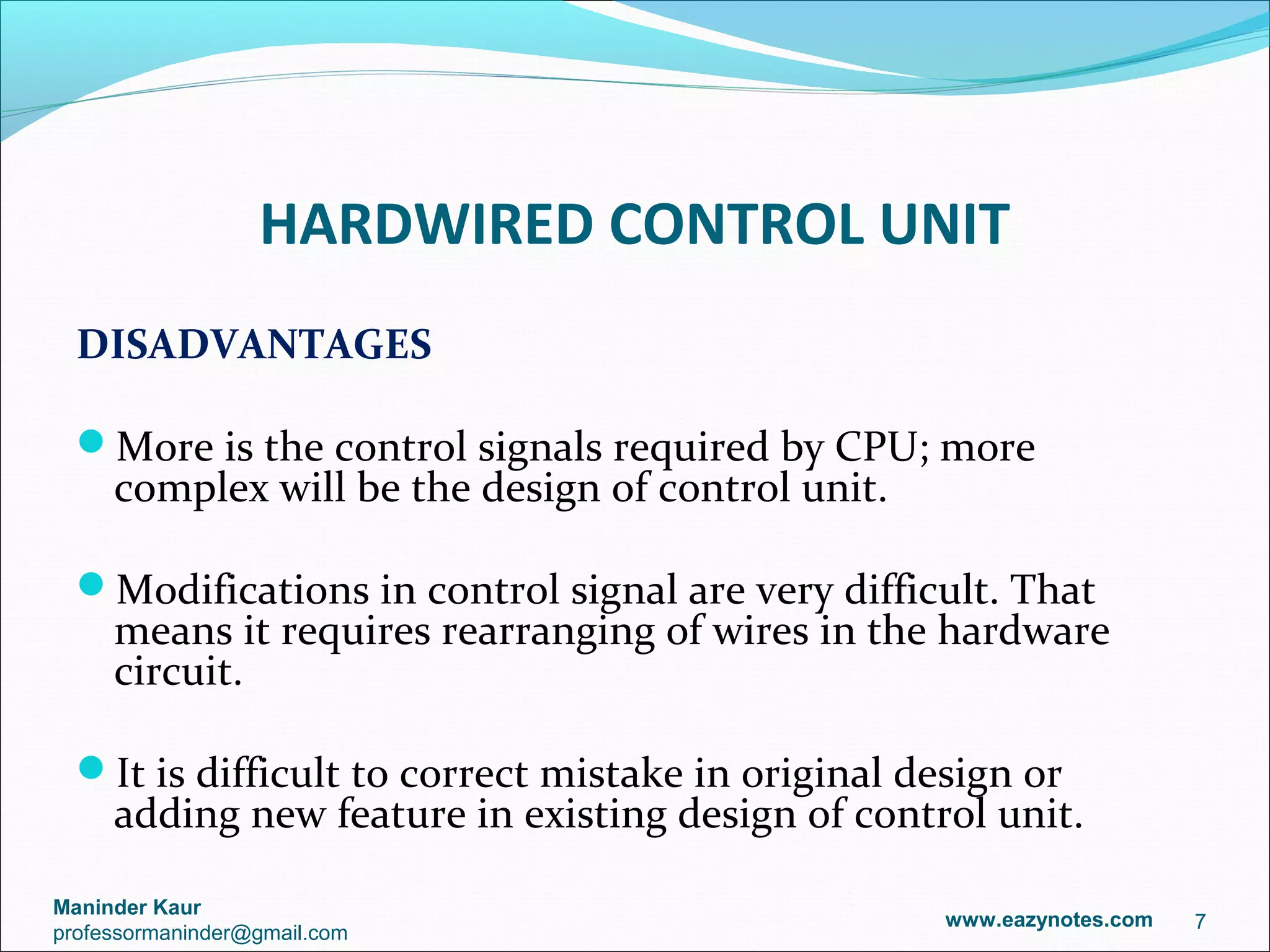 HARDWIRED CONTROL UNIT
  DISADVANTAGES

  More is the control signals required by CPU; more
     complex will be the design of control unit.

  Modifications in control signal are very difficult. That
     means it requires rearranging of wires in the hardware
     circuit.

  It is difficult to correct mistake in original design or
     adding new feature in existing design of control unit.

Maninder Kaur
                                                    www.eazynotes.com   7
professormaninder@gmail.com
 