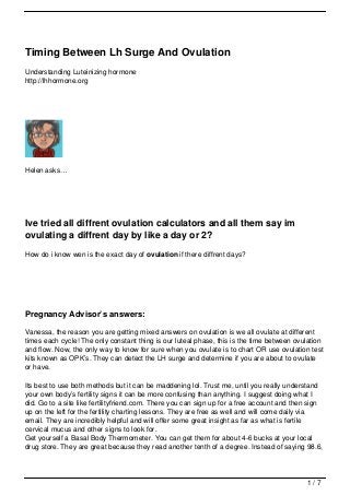 Timing Between Lh Surge And Ovulation
Understanding Luteinizing hormone
http://lhhormone.org




Helen asks…




Ive tried all diffrent ovulation calculators and all them say im
ovulating a diffrent day by like a day or 2?
How do i know wen is the exact day of ovulation if there diffrent days?




Pregnancy Advisor’s answers:

Vanessa, the reason you are getting mixed answers on ovulation is we all ovulate at different
times each cycle! The only constant thing is our luteal phase, this is the time between ovulation
and flow. Now, the only way to know for sure when you ovulate is to chart OR use ovulation test
kits known as OPK’s. They can detect the LH surge and determine if you are about to ovulate
or have.

Its best to use both methods but it can be maddening lol. Trust me, until you really understand
your own body’s fertility signs it can be more confusing than anything. I suggest doing what I
did. Go to a site like fertilityfriend.com. There you can sign up for a free account and then sign
up on the left for the fertility charting lessons. They are free as well and will come daily via
email. They are incredibly helpful and will offer some great insight as far as what is fertile
cervical mucus and other signs to look for.
Get yourself a Basal Body Thermometer. You can get them for about 4-6 bucks at your local
drug store. They are great because they read another tenth of a degree. Instead of saying 98.6,




                                                                                            1/7
 