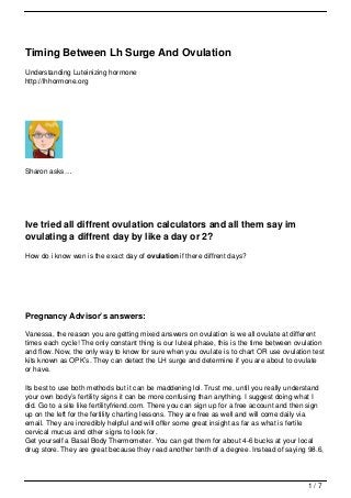 Timing Between Lh Surge And Ovulation
Understanding Luteinizing hormone
http://lhhormone.org




Sharon asks…




Ive tried all diffrent ovulation calculators and all them say im
ovulating a diffrent day by like a day or 2?
How do i know wen is the exact day of ovulation if there diffrent days?




Pregnancy Advisor’s answers:

Vanessa, the reason you are getting mixed answers on ovulation is we all ovulate at different
times each cycle! The only constant thing is our luteal phase, this is the time between ovulation
and flow. Now, the only way to know for sure when you ovulate is to chart OR use ovulation test
kits known as OPK’s. They can detect the LH surge and determine if you are about to ovulate
or have.

Its best to use both methods but it can be maddening lol. Trust me, until you really understand
your own body’s fertility signs it can be more confusing than anything. I suggest doing what I
did. Go to a site like fertilityfriend.com. There you can sign up for a free account and then sign
up on the left for the fertility charting lessons. They are free as well and will come daily via
email. They are incredibly helpful and will offer some great insight as far as what is fertile
cervical mucus and other signs to look for.
Get yourself a Basal Body Thermometer. You can get them for about 4-6 bucks at your local
drug store. They are great because they read another tenth of a degree. Instead of saying 98.6,




                                                                                            1/7
 