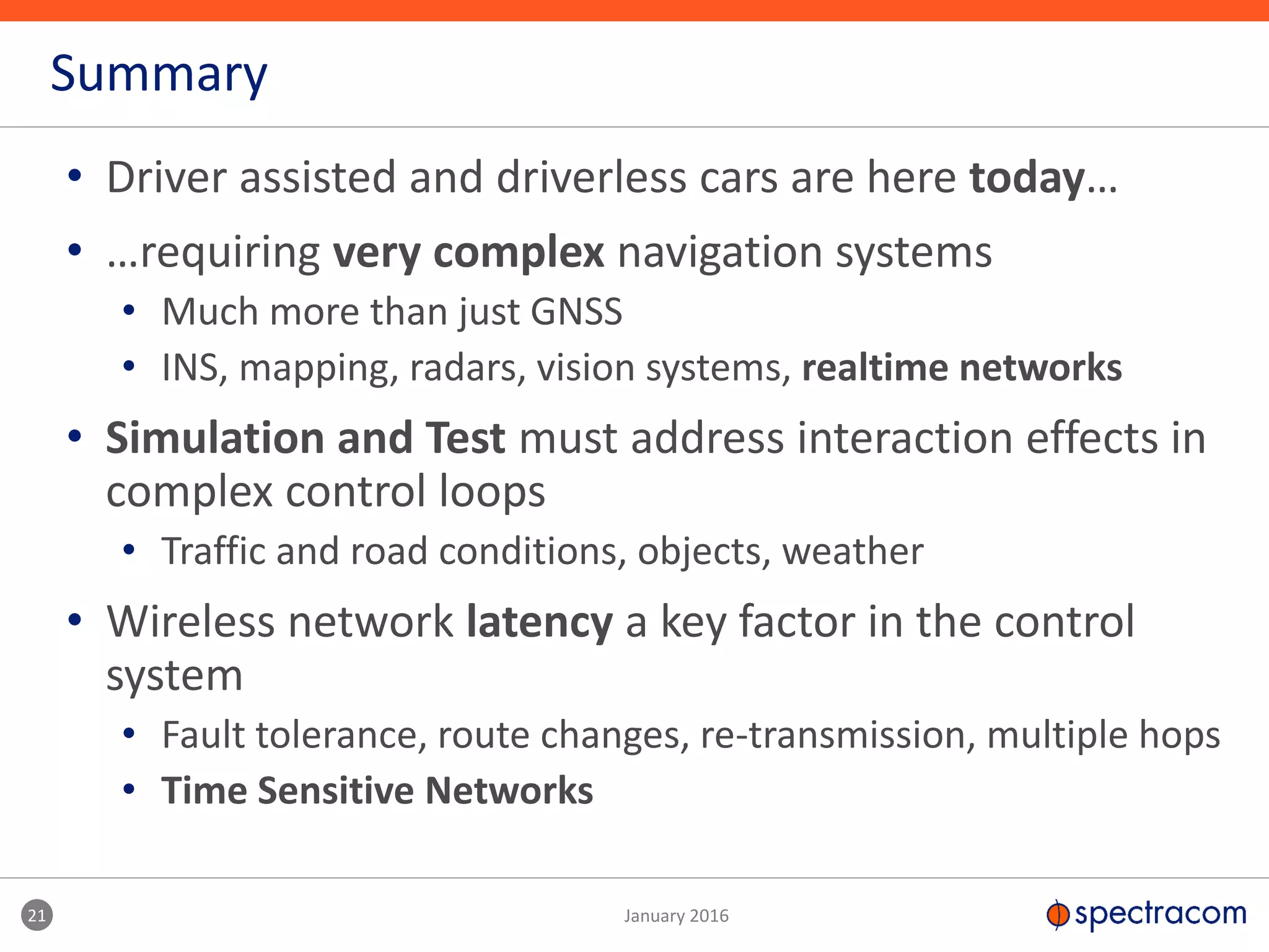 • Driver assisted and driverless cars are here today…
• …requiring very complex navigation systems
• Much more than just GNSS
• INS, mapping, radars, vision systems, realtime networks
• Simulation and Test must address interaction effects in
complex control loops
• Traffic and road conditions, objects, weather
• Wireless network latency a key factor in the control
system
• Fault tolerance, route changes, re-transmission, multiple hops
• Time Sensitive Networks
Summary
21 January 2016
 