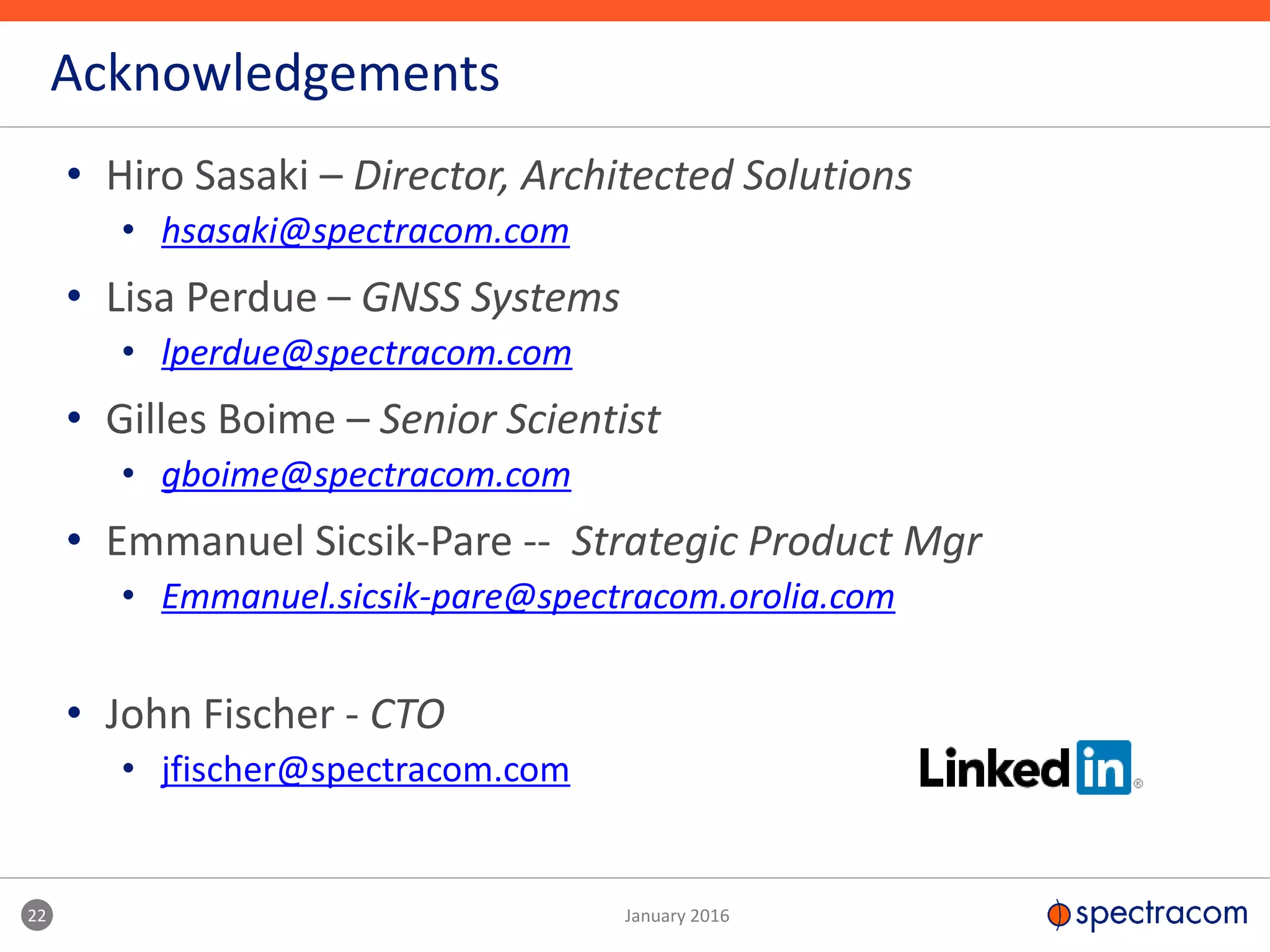 • Hiro Sasaki – Director, Architected Solutions
• hsasaki@spectracom.com
• Lisa Perdue – GNSS Systems
• lperdue@spectracom.com
• Gilles Boime – Senior Scientist
• gboime@spectracom.com
• Emmanuel Sicsik-Pare -- Strategic Product Mgr
• Emmanuel.sicsik-pare@spectracom.orolia.com
• John Fischer - CTO
• jfischer@spectracom.com
Acknowledgements
22 January 2016
 