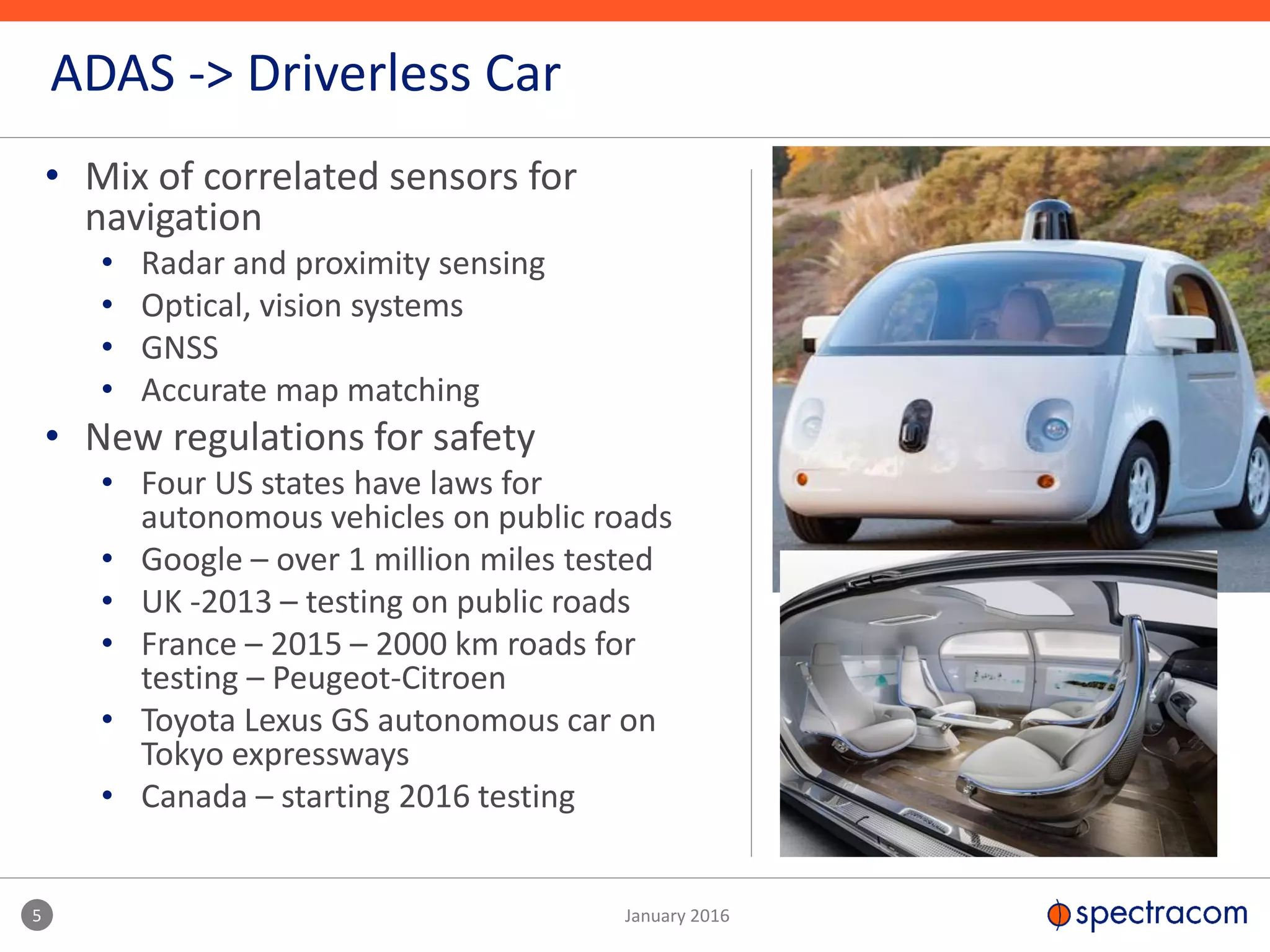 • Mix of correlated sensors for
navigation
• Radar and proximity sensing
• Optical, vision systems
• GNSS
• Accurate map matching
• New regulations for safety
• Four US states have laws for
autonomous vehicles on public roads
• Google – over 1 million miles tested
• UK -2013 – testing on public roads
• France – 2015 – 2000 km roads for
testing – Peugeot-Citroen
• Toyota Lexus GS autonomous car on
Tokyo expressways
• Canada – starting 2016 testing
5 January 2016
ADAS -> Driverless Car
 