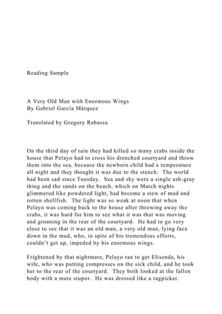 Reading Sample
A Very Old Man with Enormous Wings
By Gabriel García Márquez
Translated by Gregory Rabassa
On the third day of rain they had killed so many crabs inside the
house that Pelayo had to cross his drenched courtyard and throw
them into the sea, because the newborn child had a temperature
all night and they thought it was due to the stench. The world
had been sad since Tuesday. Sea and sky were a single ash-gray
thing and the sands on the beach, which on March nights
glimmered like powdered light, had become a stew of mud and
rotten shellfish. The light was so weak at noon that when
Pelayo was coming back to the house after throwing away the
crabs, it was hard for him to see what it was that was moving
and groaning in the rear of the courtyard. He had to go very
close to see that it was an old man, a very old man, lying face
down in the mud, who, in spite of his tremendous efforts,
couldn’t get up, impeded by his enormous wings.
Frightened by that nightmare, Pelayo ran to get Elisenda, his
wife, who was putting compresses on the sick child, and he took
her to the rear of the courtyard. They both looked at the fallen
body with a mute stupor. He was dressed like a ragpicker.
 