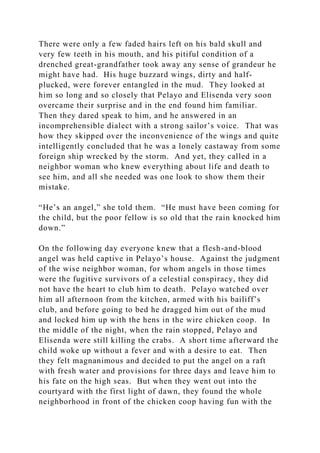 There were only a few faded hairs left on his bald skull and
very few teeth in his mouth, and his pitiful condition of a
drenched great-grandfather took away any sense of grandeur he
might have had. His huge buzzard wings, dirty and half-
plucked, were forever entangled in the mud. They looked at
him so long and so closely that Pelayo and Elisenda very soon
overcame their surprise and in the end found him familiar.
Then they dared speak to him, and he answered in an
incomprehensible dialect with a strong sailor’s voice. That was
how they skipped over the inconvenience of the wings and quite
intelligently concluded that he was a lonely castaway from some
foreign ship wrecked by the storm. And yet, they called in a
neighbor woman who knew everything about life and death to
see him, and all she needed was one look to show them their
mistake.
“He’s an angel,” she told them. “He must have been coming for
the child, but the poor fellow is so old that the rain knocked him
down.”
On the following day everyone knew that a flesh-and-blood
angel was held captive in Pelayo’s house. Against the judgment
of the wise neighbor woman, for whom angels in those times
were the fugitive survivors of a celestial conspiracy, they did
not have the heart to club him to death. Pelayo watched over
him all afternoon from the kitchen, armed with his bailiff’s
club, and before going to bed he dragged him out of the mud
and locked him up with the hens in the wire chicken coop. In
the middle of the night, when the rain stopped, Pelayo and
Elisenda were still killing the crabs. A short time afterward the
child woke up without a fever and with a desire to eat. Then
they felt magnanimous and decided to put the angel on a raft
with fresh water and provisions for three days and leave him to
his fate on the high seas. But when they went out into the
courtyard with the first light of dawn, they found the whole
neighborhood in front of the chicken coop having fun with the
 