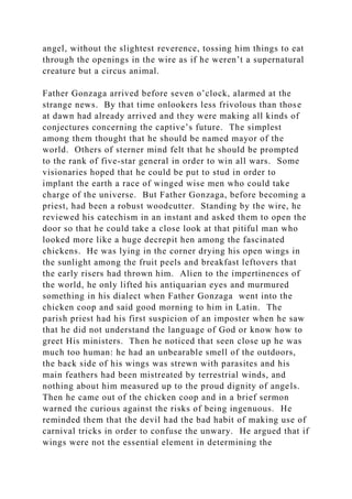 angel, without the slightest reverence, tossing him things to eat
through the openings in the wire as if he weren’t a supernatural
creature but a circus animal.
Father Gonzaga arrived before seven o’clock, alarmed at the
strange news. By that time onlookers less frivolous than those
at dawn had already arrived and they were making all kinds of
conjectures concerning the captive’s future. The simplest
among them thought that he should be named mayor of the
world. Others of sterner mind felt that he should be prompted
to the rank of five-star general in order to win all wars. Some
visionaries hoped that he could be put to stud in order to
implant the earth a race of winged wise men who could take
charge of the universe. But Father Gonzaga, before becoming a
priest, had been a robust woodcutter. Standing by the wire, he
reviewed his catechism in an instant and asked them to open the
door so that he could take a close look at that pitiful man who
looked more like a huge decrepit hen among the fascinated
chickens. He was lying in the corner drying his open wings in
the sunlight among the fruit peels and breakfast leftovers that
the early risers had thrown him. Alien to the impertinences of
the world, he only lifted his antiquarian eyes and murmured
something in his dialect when Father Gonzaga went into the
chicken coop and said good morning to him in Latin. The
parish priest had his first suspicion of an imposter when he saw
that he did not understand the language of God or know how to
greet His ministers. Then he noticed that seen close up he was
much too human: he had an unbearable smell of the outdoors,
the back side of his wings was strewn with parasites and his
main feathers had been mistreated by terrestrial winds, and
nothing about him measured up to the proud dignity of angels.
Then he came out of the chicken coop and in a brief sermon
warned the curious against the risks of being ingenuous. He
reminded them that the devil had the bad habit of making use of
carnival tricks in order to confuse the unwary. He argued that if
wings were not the essential element in determining the
 