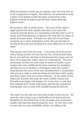 different between a hawk and an airplane, they wre even less so
in the recognition of angels. Nevertheless, he promised to write
a letter to his bishop so that the latter would write to the
Supreme Pontiff in order to get the final verdict from the
highest courts.
His prudence fell on sterile hearts. The news of the captive
angel spread with such rapidity that after a few hours the
courtyard had the bustle of a marketplace and they had to call in
troops with fixed bayonets to disperse the mob that was about to
knock the house down. Elisenda, her spine all twisted from
sweeping up so much marketplace trash, then got the idea of
fencing in the yard and charging five cents admission to see the
angel.
The curious came from far away. A traveling carnival arrived
with a flying acrobat who buzzed over the crowd several times,
but no one paid any attention to him because his wings were not
those of an angel but, rather, those of a sidereal bat. The most
unfortunate invalids on earth came in search of health: a poor
woman who since childhood has been counting her heartbeats
and had run out of numbers; a Portuguese man who couldn’t
sleep because the noise of the stars disturbed him; a sleepwalker
who got up at night to undo the things he had done while awake;
and many others with less serious ailments. In the midst of that
shipwreck disorder that made the earth tremble, Pelayo and
Elisenda were happy with fatigue, for in less than a week they
had crammed their rooms with money and the line of pilgrims
waiting their turn to enter still reached beyond the horizon.
The angel was the only one who took no part in his own act. He
spent his time trying to get comfortable in his borrowed nest,
befuddled by the hellish heat of the oil lamps and sacramental
candles that had been placed along the wire. At first they tried
to make him eat some mothballs, which, according to the
 