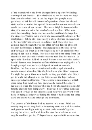 of the woman who had been changed into a spider for having
disobeyed her parents. The admission to see her was not only
less than the admission to see the angel, but people were
permitted to ask her all manner of questions about her absurd
state and to examine her up and down so that no one would ever
doubt the truth of her horror. She was a frighful tarantula the
size of a ram and with the head of a sad maiden. What was
most heartrending, however, was not her outlandish shape but
the sincere affliction with which she recounted the details of her
misfortune. While still practically a child she had sneaked out
of her parents’ house to go to a dance, and while she was
coming back through the woods after having danced all night
without permission, a fearful thunderclap rent the sky in two
and through the crack came the lightning bolt of brimstone that
changed her into a spider. Her only nourishment came from the
meatballs that charitable souls chose to toss into her mouth. A
spectacle like that, full of so much human truth and with such a
fearful lesson, was bound to defeat without even trying that of a
haughty angel who scarcely deigned to look at mortals.
Besides, the few miracles attributed to the angel showed a
certain mental disorder, like the blind man who didn’t recover
his sight but grew three new teeth, or they paralytic who didn’t
get to walk but almost won the lottery, and the leper whose
sores sprouted sunflowers. Those consolation miracles, which
were more like mocking fun, had already ruined the angel’s
reputation when the woman who had been changed into a spider
finally crushed him completely. That was how Father Gonzaga
was cured forever of his insomnia and Pelayo’s courtyard went
back to being as empty as during the time it had rained for three
days and crabs walked through the bedrooms.
The owners of the house had no reason to lament. With the
money they saved they built a two-story mansion with balconies
and gardens and high netting so that crabs wouldn’t get in
during the winter, and with iron bars on the windows so that
angels wouldn’t get in. Pelayo also set up a rabbit warren close
 