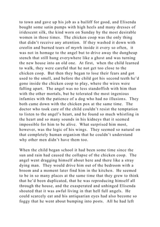to town and gave up his job as a bailiff for good, and Elisenda
bought some satin pumps with high heels and many dresses of
iridescent silk, the kind worn on Sunday by the most desirable
women in those times. The chicken coop was the only thing
that didn’t receive any attention. If they washed it down with
creolin and burned tears of myrrh inside it every so often, it
was not in homage to the angel but to drive away the dungheap
stench that still hung everywhere like a ghost and was turning
the new house into an old one. At first, when the child learned
to walk, they were careful that he not get too close to the
chicken coop. But then they began to lose their fears and got
used to the smell, and before the child got his second teeth he’d
gone inside the chicken coop to play, where the wires were
falling apart. The angel was no less standoffish with him than
with the other mortals, but he tolerated the most ingenious
infamies with the patience of a dog who had no illusions. They
both came down with the chicken pox at the same time. The
doctor who took care of the child couldn’t resist the temptation
to listen to the angel’s heart, and he found so much whistling in
the heart and so many sounds in his kidneys that it seemed
impossible for him to be alive. What surprised him most,
however, was the logic of his wings. They seemed so natural on
that completely human organism that he couldn’t understand
why other men didn’t have them too.
When the child began school it had been some time since the
sun and rain had caused the collapse of the chicken coop. The
angel went dragging himself about here and there like a stray
dying man. They would drive him out of the bedroom with a
broom and a moment later find him in the kitchen. He seemed
to be in so many places at the same time that they grew to think
that he’d been duplicated, that he was reproducing himself all
through the house, and the exasperated and unhinged Elisenda
shouted that it was awful living in that hell full angels. He
could scarcely eat and his antiquarian eyes had also become so
foggy that he went about bumping into posts. All he had left
 