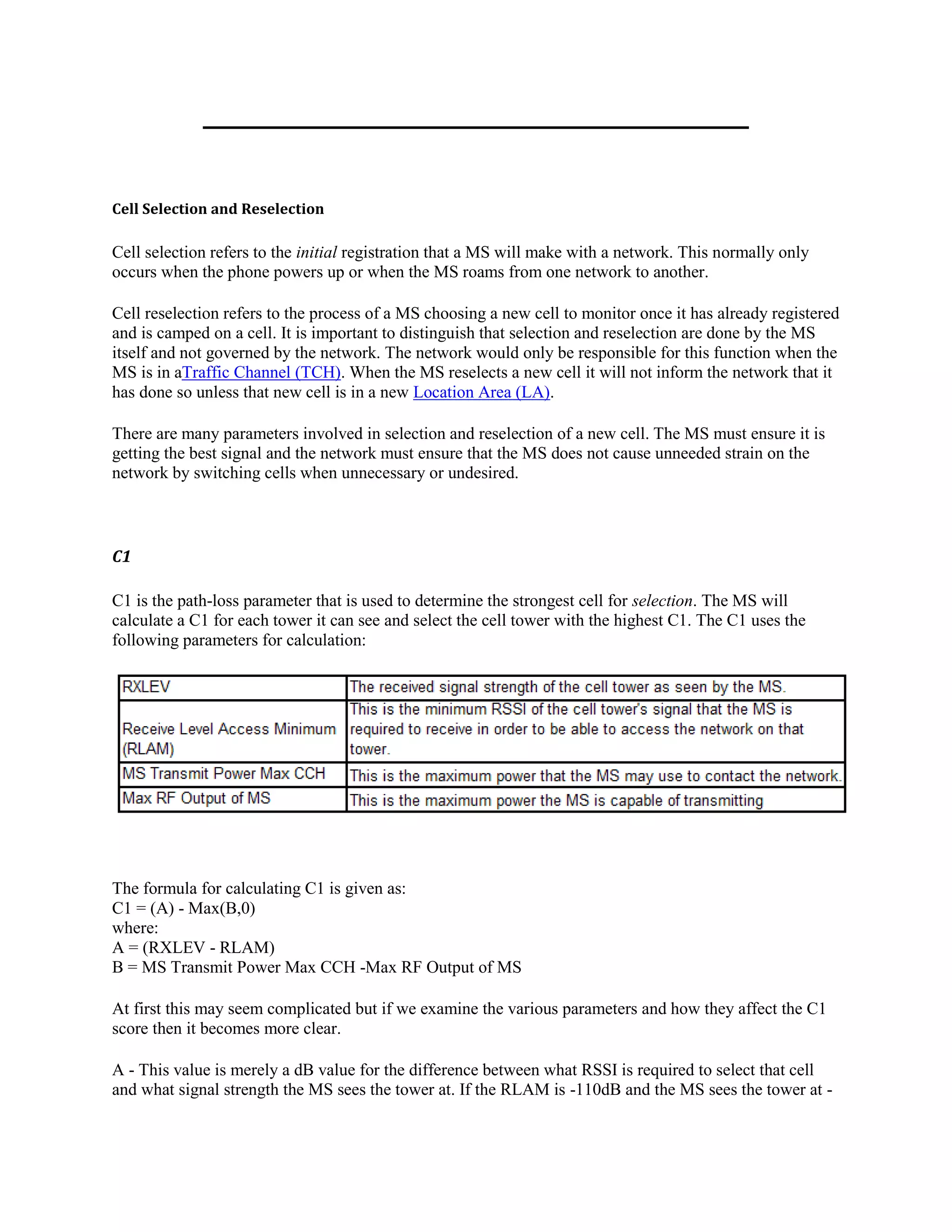 Cell Selection and Reselection

Cell selection refers to the initial registration that a MS will make with a network. This normally only
occurs when the phone powers up or when the MS roams from one network to another.

Cell reselection refers to the process of a MS choosing a new cell to monitor once it has already registered
and is camped on a cell. It is important to distinguish that selection and reselection are done by the MS
itself and not governed by the network. The network would only be responsible for this function when the
MS is in aTraffic Channel (TCH). When the MS reselects a new cell it will not inform the network that it
has done so unless that new cell is in a new Location Area (LA).

There are many parameters involved in selection and reselection of a new cell. The MS must ensure it is
getting the best signal and the network must ensure that the MS does not cause unneeded strain on the
network by switching cells when unnecessary or undesired.



C1

C1 is the path-loss parameter that is used to determine the strongest cell for selection. The MS will
calculate a C1 for each tower it can see and select the cell tower with the highest C1. The C1 uses the
following parameters for calculation:




The formula for calculating C1 is given as:
C1 = (A) - Max(B,0)
where:
A = (RXLEV - RLAM)
B = MS Transmit Power Max CCH -Max RF Output of MS

At first this may seem complicated but if we examine the various parameters and how they affect the C1
score then it becomes more clear.

A - This value is merely a dB value for the difference between what RSSI is required to select that cell
and what signal strength the MS sees the tower at. If the RLAM is -110dB and the MS sees the tower at -
 