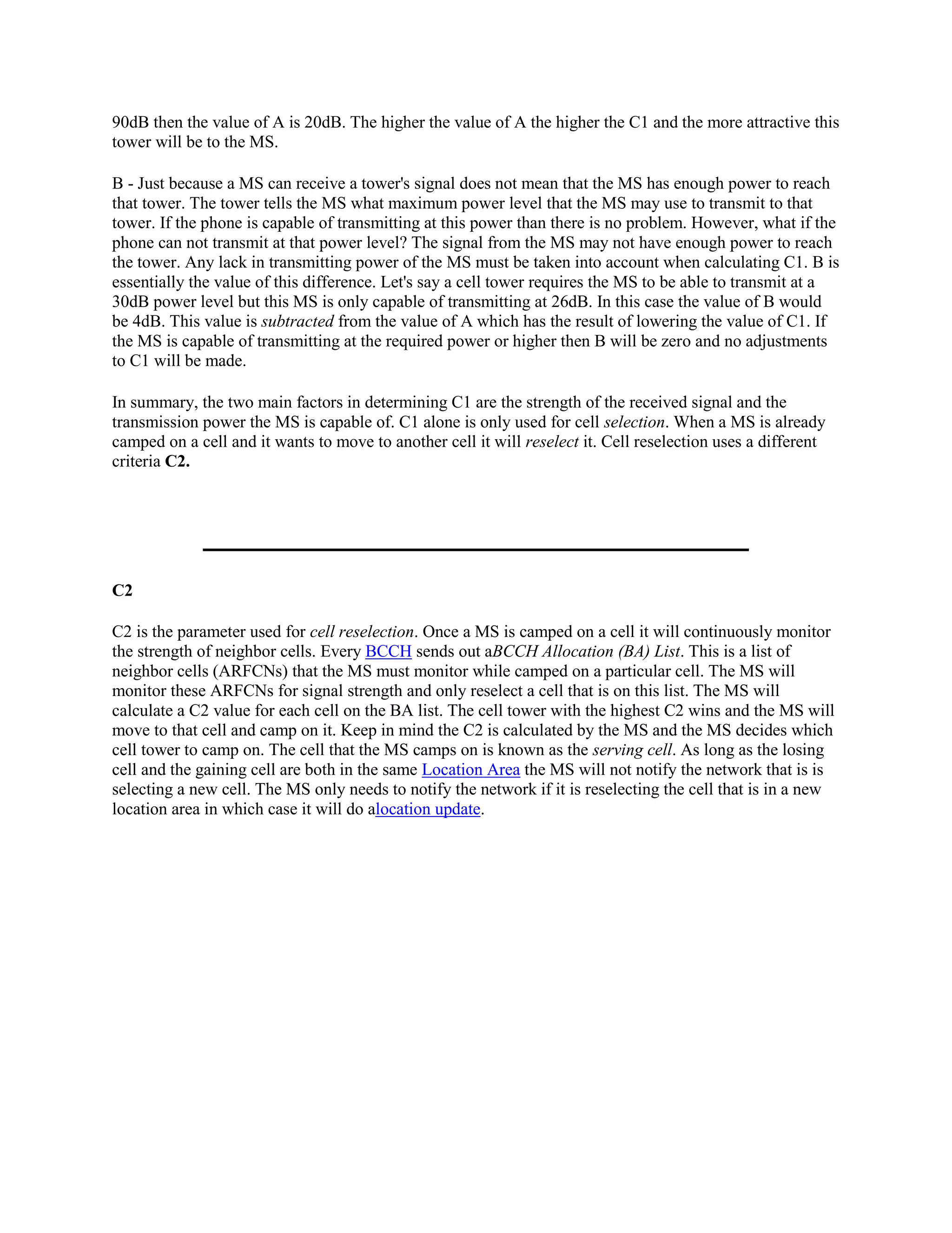 90dB then the value of A is 20dB. The higher the value of A the higher the C1 and the more attractive this
tower will be to the MS.

B - Just because a MS can receive a tower's signal does not mean that the MS has enough power to reach
that tower. The tower tells the MS what maximum power level that the MS may use to transmit to that
tower. If the phone is capable of transmitting at this power than there is no problem. However, what if the
phone can not transmit at that power level? The signal from the MS may not have enough power to reach
the tower. Any lack in transmitting power of the MS must be taken into account when calculating C1. B is
essentially the value of this difference. Let's say a cell tower requires the MS to be able to transmit at a
30dB power level but this MS is only capable of transmitting at 26dB. In this case the value of B would
be 4dB. This value is subtracted from the value of A which has the result of lowering the value of C1. If
the MS is capable of transmitting at the required power or higher then B will be zero and no adjustments
to C1 will be made.

In summary, the two main factors in determining C1 are the strength of the received signal and the
transmission power the MS is capable of. C1 alone is only used for cell selection. When a MS is already
camped on a cell and it wants to move to another cell it will reselect it. Cell reselection uses a different
criteria C2.




C2

C2 is the parameter used for cell reselection. Once a MS is camped on a cell it will continuously monitor
the strength of neighbor cells. Every BCCH sends out aBCCH Allocation (BA) List. This is a list of
neighbor cells (ARFCNs) that the MS must monitor while camped on a particular cell. The MS will
monitor these ARFCNs for signal strength and only reselect a cell that is on this list. The MS will
calculate a C2 value for each cell on the BA list. The cell tower with the highest C2 wins and the MS will
move to that cell and camp on it. Keep in mind the C2 is calculated by the MS and the MS decides which
cell tower to camp on. The cell that the MS camps on is known as the serving cell. As long as the losing
cell and the gaining cell are both in the same Location Area the MS will not notify the network that is is
selecting a new cell. The MS only needs to notify the network if it is reselecting the cell that is in a new
location area in which case it will do alocation update.
 